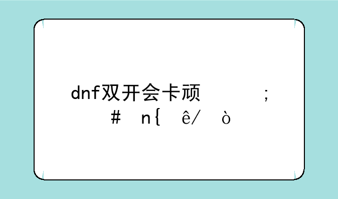 dnf双开会卡顿怎么回事？