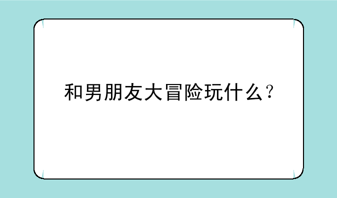 和男朋友大冒险玩什么？