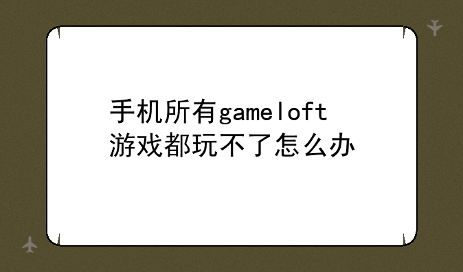 手机所有gameloft游戏都玩不了怎么办