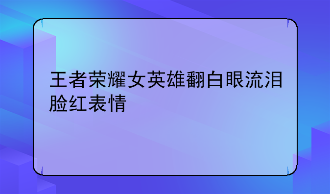 王者荣耀女英雄翻白眼流泪脸红表情