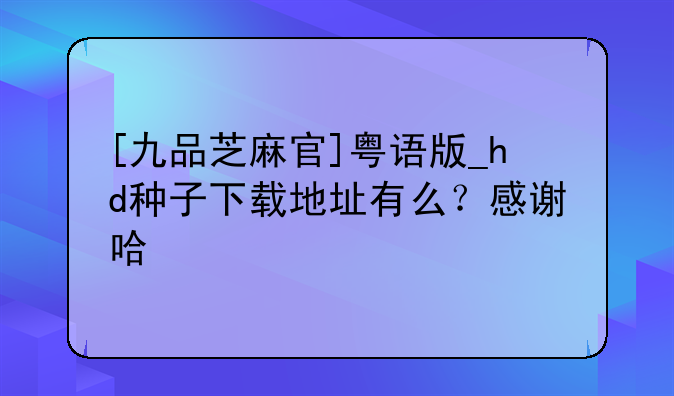 [九品芝麻官]粤语版_hd种子下载地址有么？感谢哈