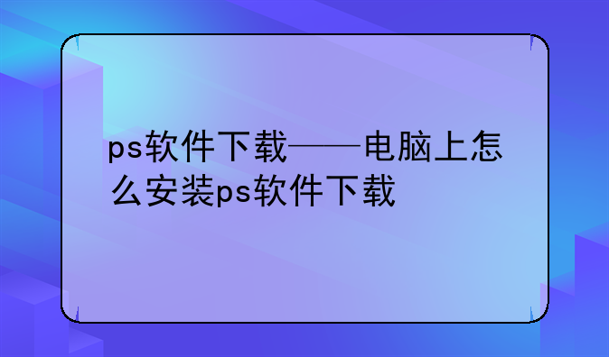 ps软件下载——电脑上怎么安装ps软件下载