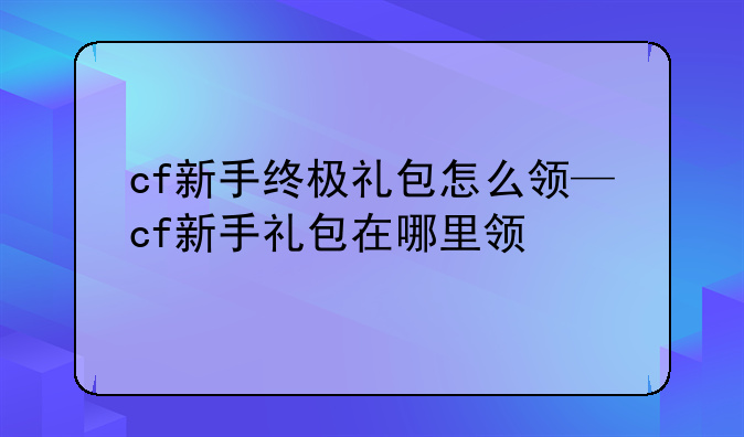 cf新手终极礼包怎么领—cf新手礼包在哪里领