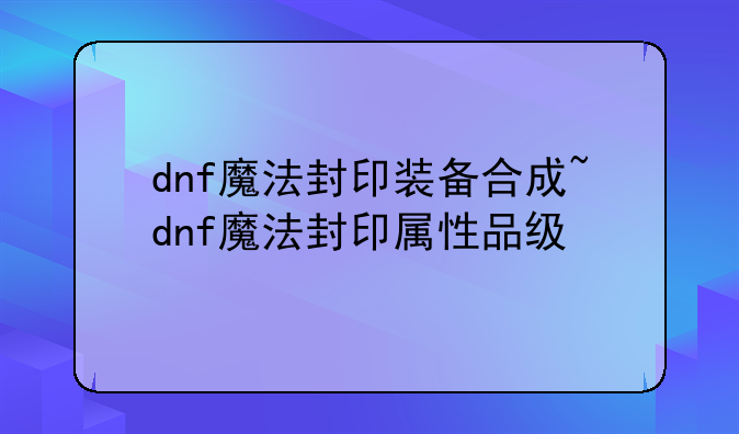 dnf魔法封印装备合成~dnf魔法封印属性品级