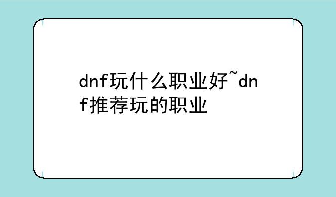 dnf玩什么职业好~dnf推荐玩的职业