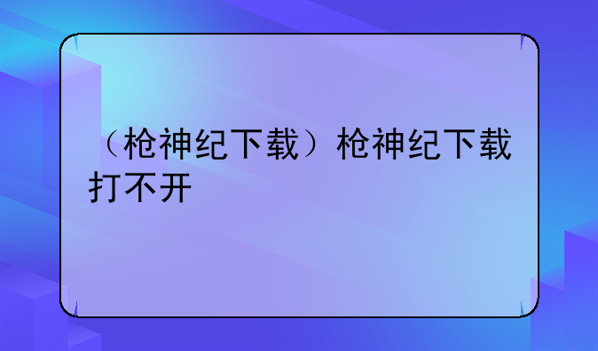 （枪神纪下载）枪神纪下载打不开