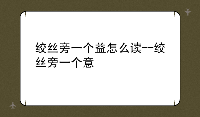 绞丝旁一个益怎么读--绞丝旁一个意