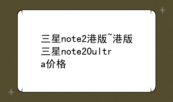 三星note2港版~港版三星note20ultra价格