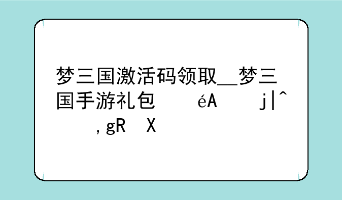 梦三国激活码领取__梦三国手游礼包码未激活兑换
