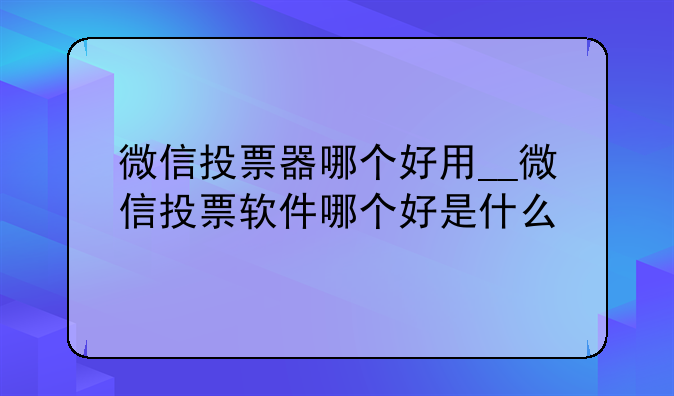 微信投票器哪个好用__微信投票软件哪个好是什么