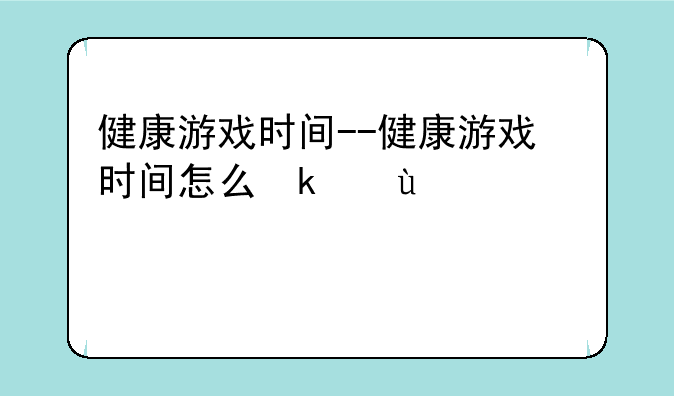 健康游戏时间--健康游戏时间怎么取消
