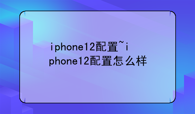 iphone12配置~iphone12配置怎么样